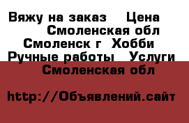 Вяжу на заказ. › Цена ­ 1 000 - Смоленская обл., Смоленск г. Хобби. Ручные работы » Услуги   . Смоленская обл.